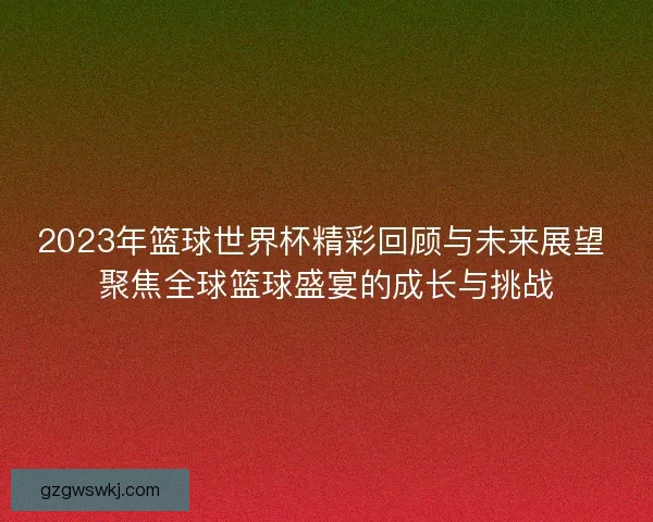 2023年篮球世界杯精彩回顾与未来展望 聚焦全球篮球盛宴的成长与挑战 2023年篮球世界杯精彩回顾与未来展望 聚焦全球篮球盛宴的成长与挑战
