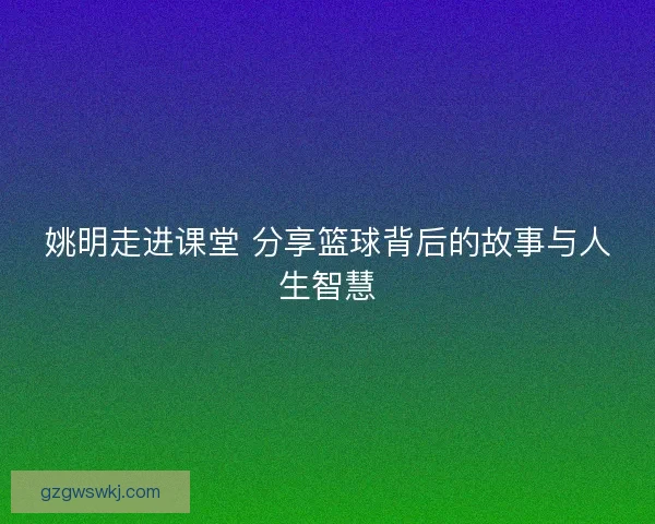 姚明走进课堂 分享篮球背后的故事与人生智慧 姚明走进课堂 分享篮球背后的故事与人生智慧