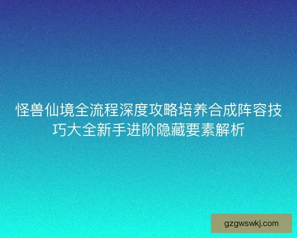 怪兽仙境全流程深度攻略培养合成阵容技巧大全新手进阶隐藏要素解析