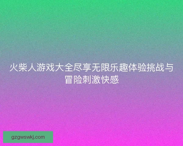 火柴人游戏大全尽享无限乐趣体验挑战与冒险刺激快感