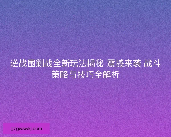 逆战围剿战全新玩法揭秘 震撼来袭 战斗策略与技巧全解析