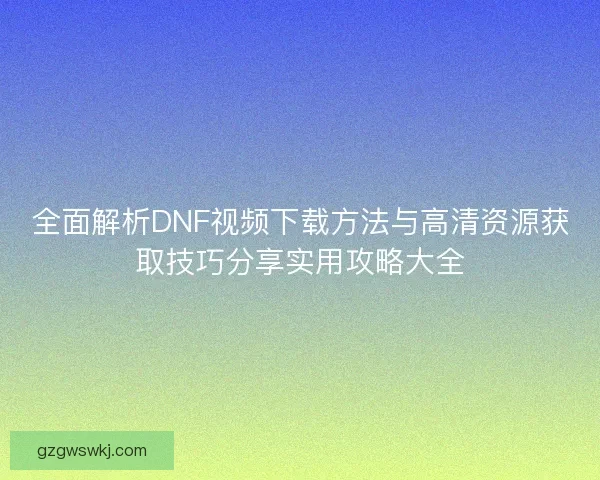 全面解析DNF视频下载方法与高清资源获取技巧分享实用攻略大全