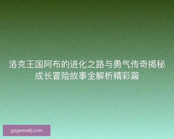 洛克王国阿布的进化之路与勇气传奇揭秘成长冒险故事全解析精彩篇 洛克王国阿布的进化之路与勇气传奇揭秘成长冒险故事全解析精彩篇