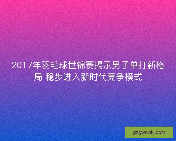 2017年羽毛球世锦赛揭示男子单打新格局 稳步进入新时代竞争模式