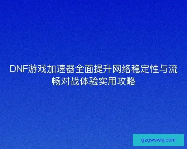 DNF游戏加速器全面提升网络稳定性与流畅对战体验实用攻略