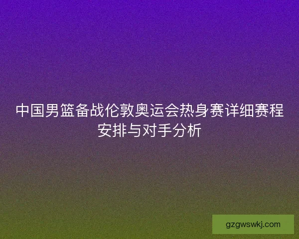 中国男篮备战伦敦奥运会热身赛详细赛程安排与对手分析