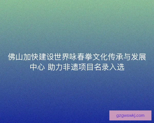 佛山加快建设世界咏春拳文化传承与发展中心 助力非遗项目名录入选