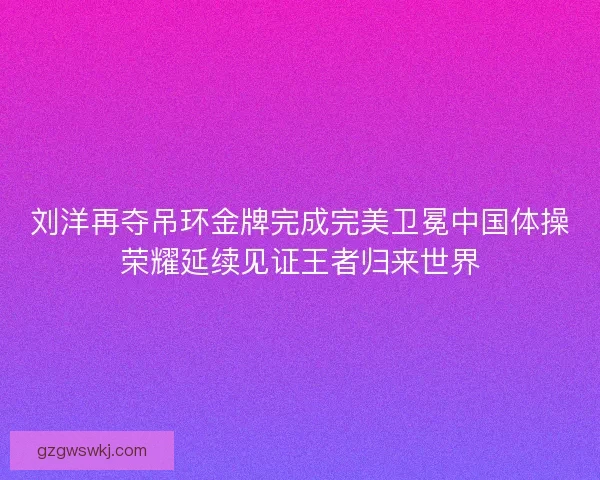 刘洋再夺吊环金牌完成完美卫冕中国体操荣耀延续见证王者归来世界