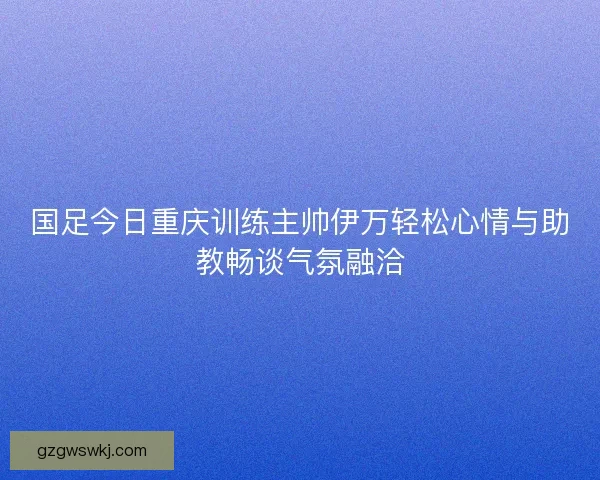 国足今日重庆训练主帅伊万轻松心情与助教畅谈气氛融洽