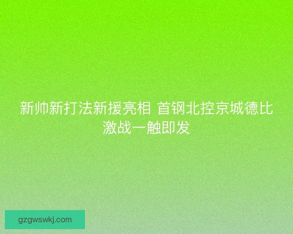 新帅新打法新援亮相 首钢北控京城德比激战一触即发