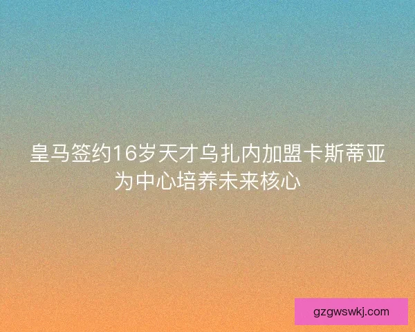 皇马签约16岁天才乌扎内加盟卡斯蒂亚为中心培养未来核心