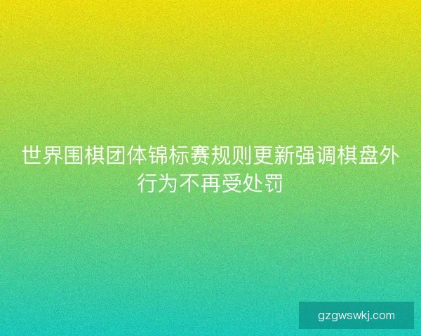 世界围棋团体锦标赛规则更新强调棋盘外行为不再受处罚