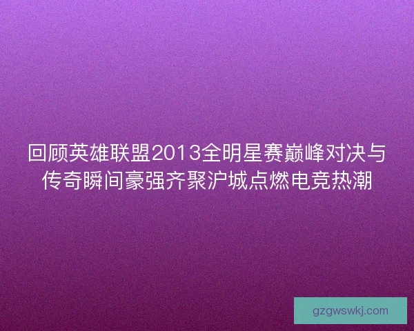 回顾英雄联盟2013全明星赛巅峰对决与传奇瞬间豪强齐聚沪城点燃电竞热潮