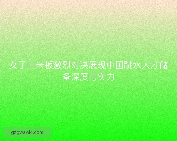 女子三米板激烈对决展现中国跳水人才储备深度与实力 女子三米板激烈对决展现中国跳水人才储备深度与实力