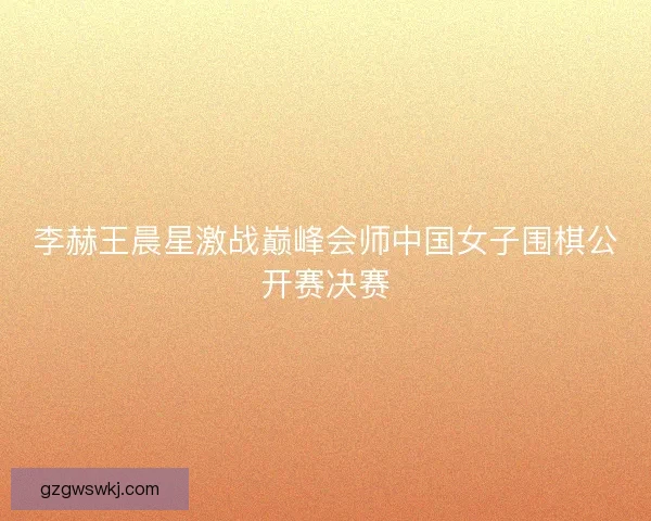 李赫王晨星激战巅峰会师中国女子围棋公开赛决赛
