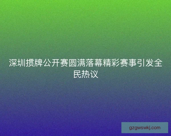 深圳掼牌公开赛圆满落幕精彩赛事引发全民热议