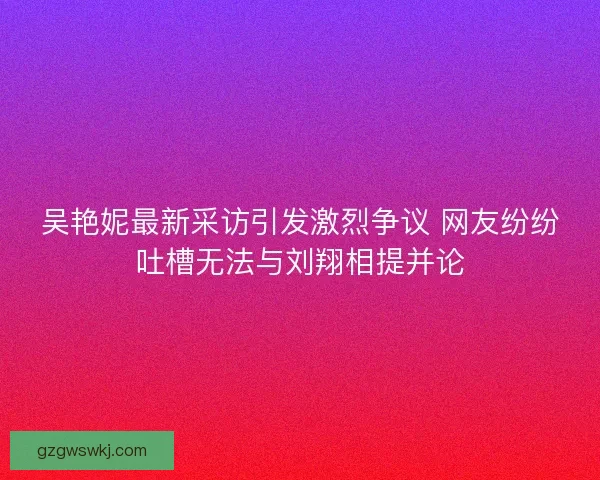 吴艳妮最新采访引发激烈争议 网友纷纷吐槽无法与刘翔相提并论