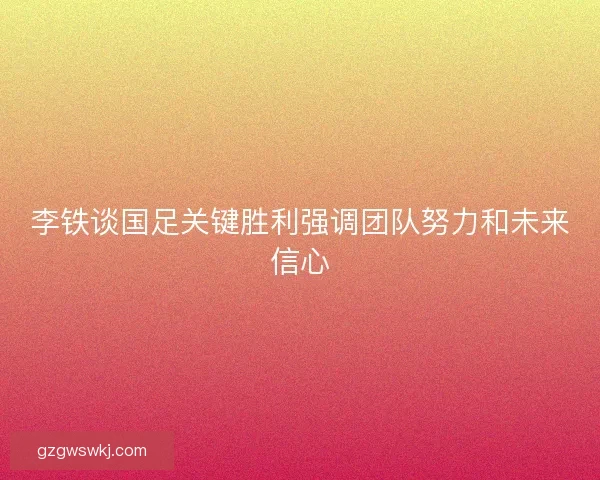 李铁谈国足关键胜利强调团队努力和未来信心