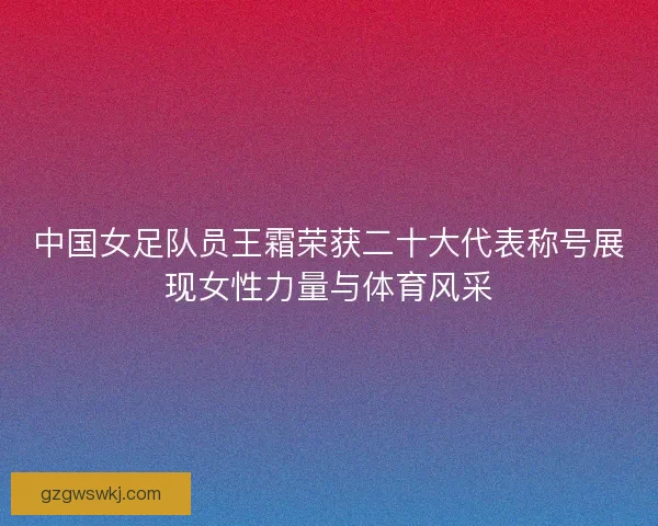 中国女足队员王霜荣获二十大代表称号展现女性力量与体育风采