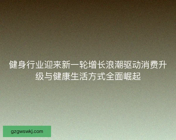 健身行业迎来新一轮增长浪潮驱动消费升级与健康生活方式全面崛起 健身行业迎来新一轮增长浪潮驱动消费升级与健康生活方式全面崛起
