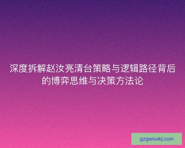深度拆解赵汝亮清台策略与逻辑路径背后的博弈思维与决策方法论 深度拆解赵汝亮清台策略与逻辑路径背后的博弈思维与决策方法论