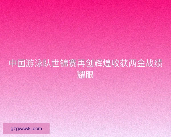 中国游泳队世锦赛再创辉煌收获两金战绩耀眼