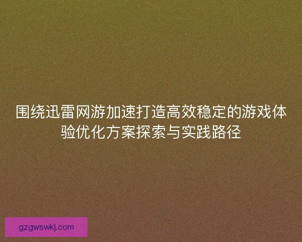 围绕迅雷网游加速打造高效稳定的游戏体验优化方案探索与实践路径