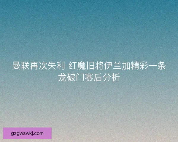 曼联再次失利 红魔旧将伊兰加精彩一条龙破门赛后分析