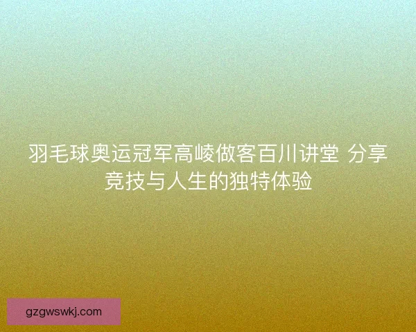 羽毛球奥运冠军高崚做客百川讲堂 分享竞技与人生的独特体验