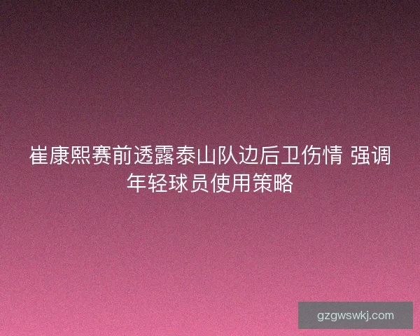 崔康熙赛前透露泰山队边后卫伤情 强调年轻球员使用策略