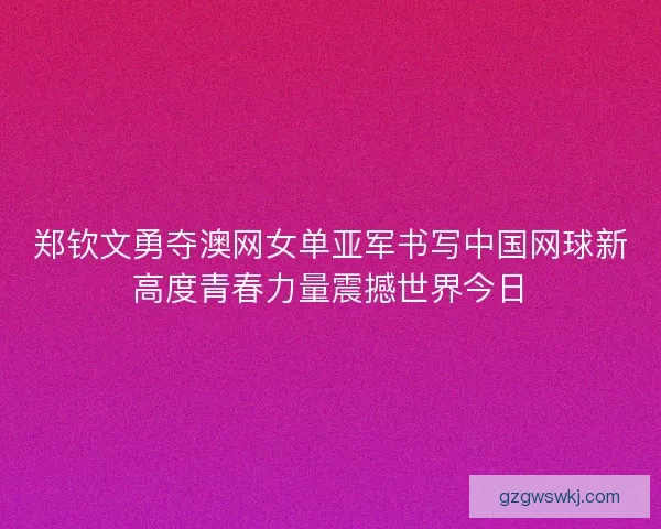 郑钦文勇夺澳网女单亚军书写中国网球新高度青春力量震撼世界今日