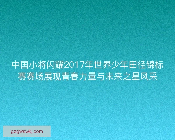 中国小将闪耀2017年世界少年田径锦标赛赛场展现青春力量与未来之星风采