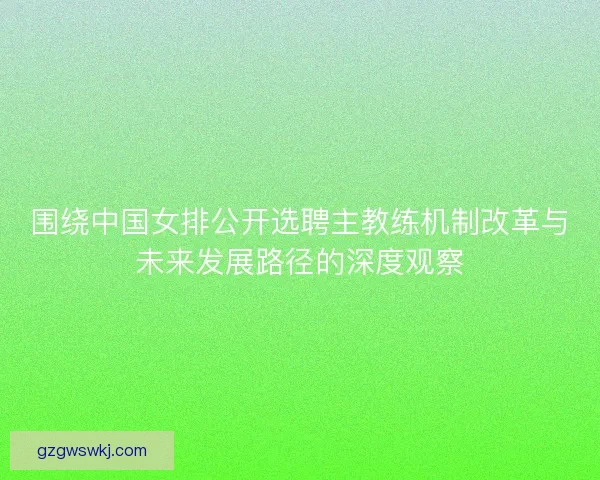 围绕中国女排公开选聘主教练机制改革与未来发展路径的深度观察