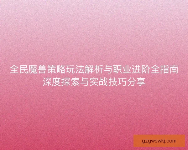 全民魔兽策略玩法解析与职业进阶全指南深度探索与实战技巧分享