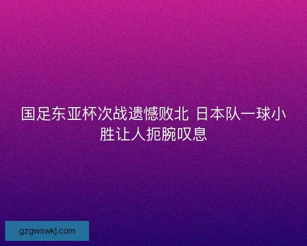 国足东亚杯次战遗憾败北 日本队一球小胜让人扼腕叹息