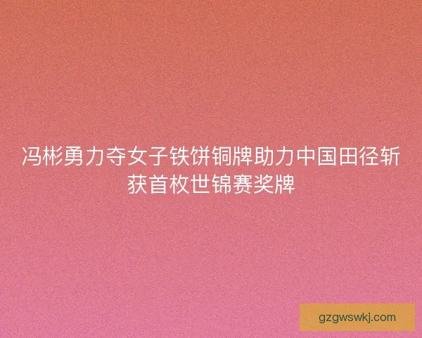 冯彬勇力夺女子铁饼铜牌助力中国田径斩获首枚世锦赛奖牌