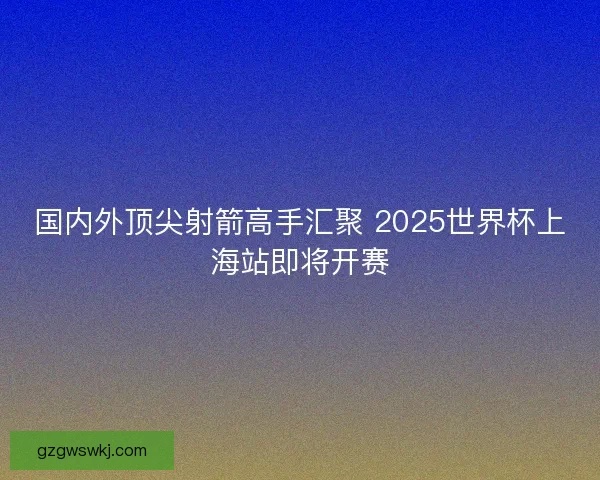 国内外顶尖射箭高手汇聚 2025世界杯上海站即将开赛 国内外顶尖射箭高手汇聚 2025世界杯上海站即将开赛